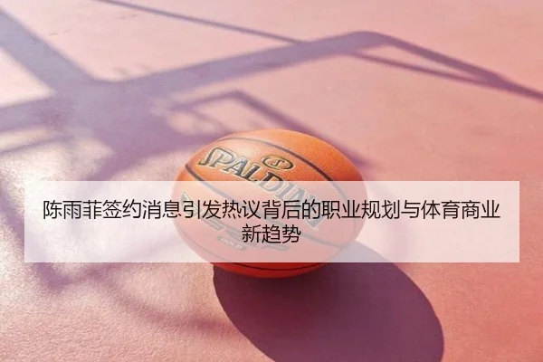 陈雨菲签约消息引发热议背后的职业规划与体育商业新趋势