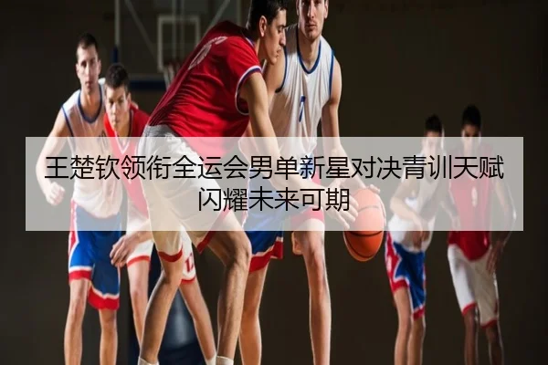 王楚钦领衔全运会男单新星对决青训天赋闪耀未来可期
