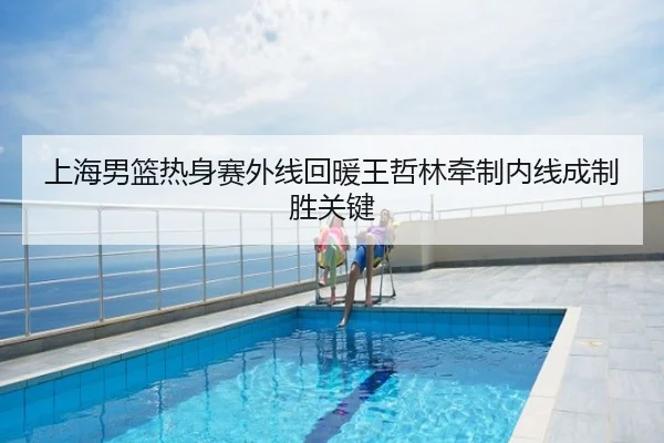 上海男篮热身赛外线回暖王哲林牵制内线成制胜关键