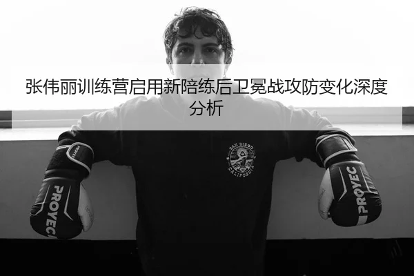 张伟丽训练营启用新陪练后卫冕战攻防变化深度分析