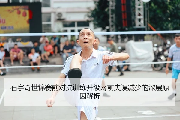 石宇奇世锦赛前对抗训练升级网前失误减少的深层原因解析
