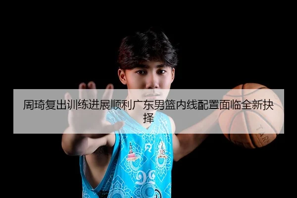 周琦复出训练进展顺利广东男篮内线配置面临全新抉择