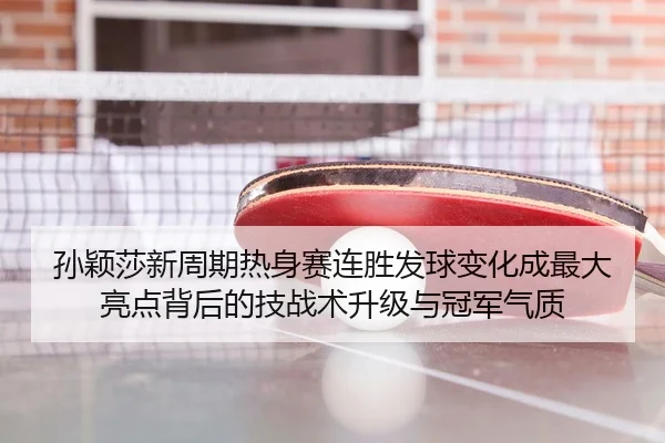 孙颖莎新周期热身赛连胜发球变化成最大亮点背后的技战术升级与冠军气质