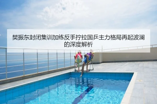 樊振东封闭集训加练反手拧拉国乒主力格局再起波澜的深度解析